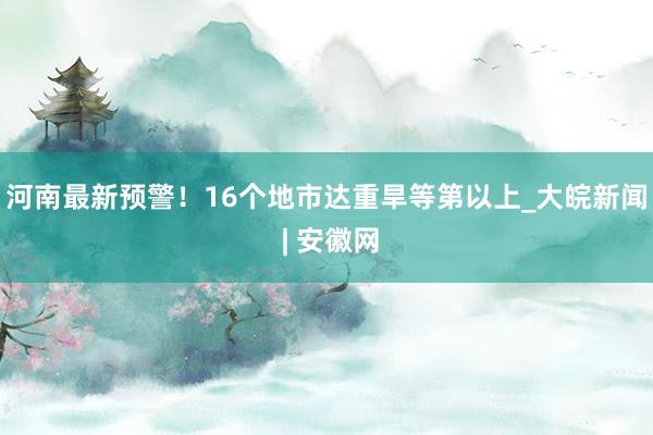 河南最新预警！16个地市达重旱等第以上_大皖新闻 | 安徽网