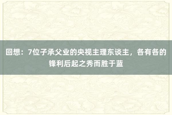 回想：7位子承父业的央视主理东谈主，各有各的锋利后起之秀而胜于蓝