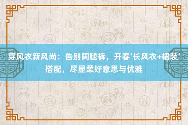 穿风衣新风尚：告别阔腿裤，开春‘长风衣+裙装’搭配，尽显柔好意思与优雅