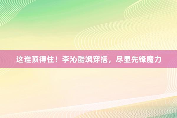 这谁顶得住！李沁酷飒穿搭，尽显先锋魔力