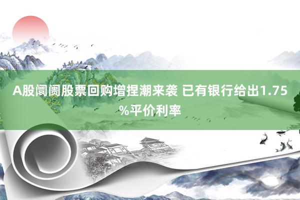 A股阛阓股票回购增捏潮来袭 已有银行给出1.75%平价利率