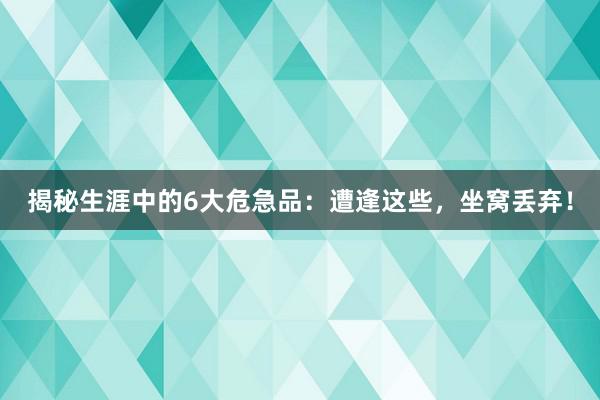 揭秘生涯中的6大危急品：遭逢这些，坐窝丢弃！