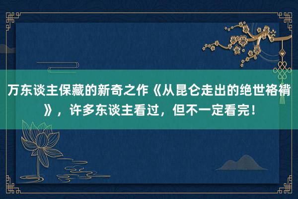 万东谈主保藏的新奇之作《从昆仑走出的绝世袼褙》，许多东谈主看过，但不一定看完！