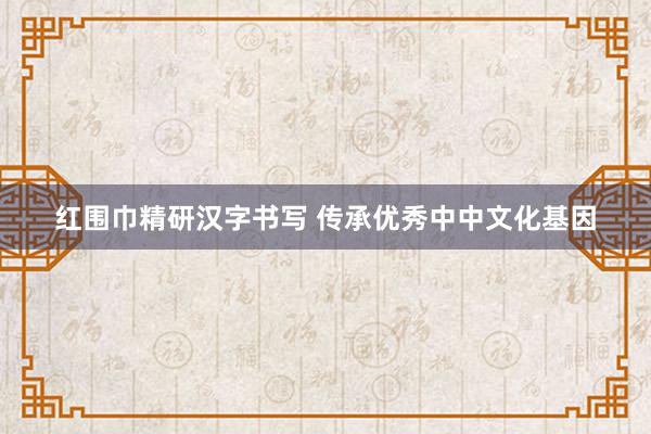 红围巾精研汉字书写 传承优秀中中文化基因