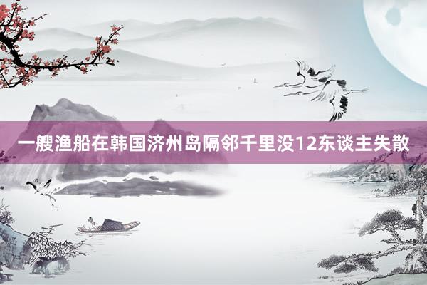 一艘渔船在韩国济州岛隔邻千里没12东谈主失散