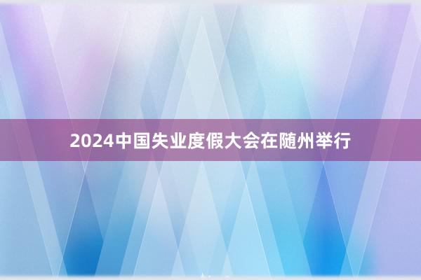 2024中国失业度假大会在随州举行