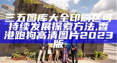 三五图库大全印刷区可持续发展探索方法,香港跑狗高清图片2023版