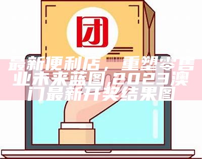 最新便利店，重塑零售业未来蓝图,2023澳门最新开奖结果图